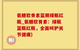 氨糖软骨素蓝屏绿瓶红瓶_氨糖软骨素：绿瓶蓝瓶红瓶，全面呵护关节健康)
