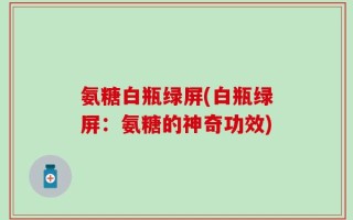 氨糖白瓶绿屏(白瓶绿屏：氨糖的神奇功效)