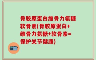 骨胶原蛋白维骨力氨糖软骨素(骨胶原蛋白+维骨力氨糖+软骨素=保护关节健康)