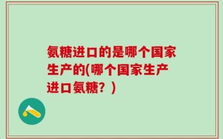 氨糖进口的是哪个国家生产的(哪个国家生产进口氨糖？)