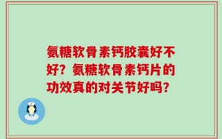 氨糖软骨素钙胶囊好不好？氨糖软骨素钙片的功效真的对关节好吗？