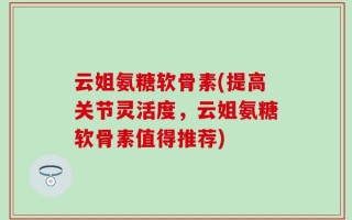 云姐氨糖软骨素(提高关节灵活度，云姐氨糖软骨素值得推荐)