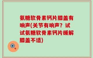 氨糖软骨素钙片膝盖有响声(关节有响声？试试氨糖软骨素钙片缓解膝盖不适)