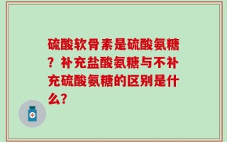 硫酸软骨素是硫酸氨糖？补充盐酸氨糖与不补充硫酸氨糖的区别是什么？