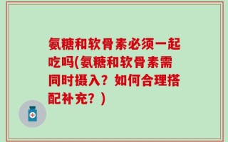 氨糖和软骨素必须一起吃吗(氨糖和软骨素需同时摄入？如何合理搭配补充？)