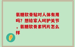 氨糖软骨贴对人体有用吗？想给家人呵护关节，氨糖软骨素钙片怎么样