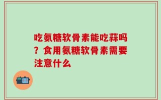 吃氨糖软骨素能吃蒜吗？食用氨糖软骨素需要注意什么