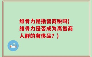维骨力是指智商税吗(维骨力是否成为高智商人群的奢侈品？)