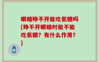 眼睛睁不开能吃氨糖吗(睁不开眼睛时能不能吃氨糖？有什么作用？)