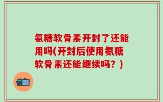氨糖软骨素开封了还能用吗(开封后使用氨糖软骨素还能继续吗？)