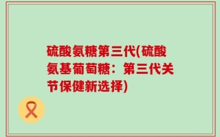 硫酸氨糖第三代(硫酸氨基葡萄糖：第三代关节保健新选择)