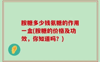 胺糖多少钱氨糖的作用一盒(胺糖的价格及功效，你知道吗？)
