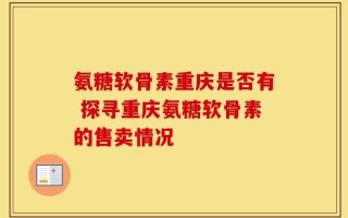 氨糖软骨素重庆是否有 探寻重庆氨糖软骨素的售卖情况