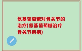 氨基葡萄糖对骨关节的治疗(氨基葡萄糖治疗骨关节疾病)