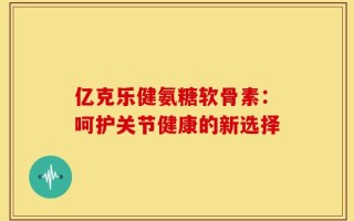 亿克乐健氨糖软骨素：呵护关节健康的新选择