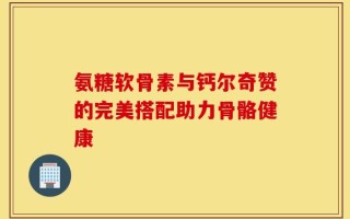 氨糖软骨素与钙尔奇赞的完美搭配助力骨骼健康