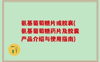 氨基葡萄糖片或胶襄(氨基葡萄糖药片及胶囊产品介绍与使用指南)