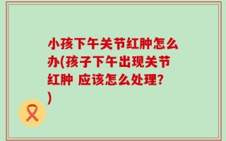 小孩下午关节红肿怎么办(孩子下午出现关节红肿 应该怎么处理？)