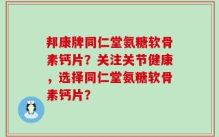 邦康牌同仁堂氨糖软骨素钙片？关注关节健康，选择同仁堂氨糖软骨素钙片？
