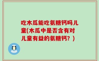 吃木瓜能吃氨糖钙吗儿童(木瓜中是否含有对儿童有益的氨糖钙？)