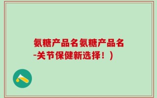 氨糖产品名氨糖产品名-关节保健新选择！)