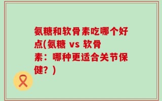 氨糖和软骨素吃哪个好点(氨糖 vs 软骨素：哪种更适合关节保健？)