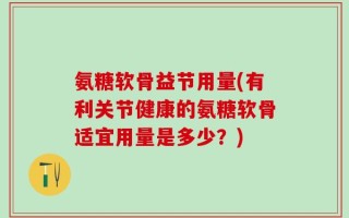 氨糖软骨益节用量(有利关节健康的氨糖软骨适宜用量是多少？)