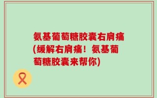 氨基葡萄糖胶囊右肩痛(缓解右肩痛！氨基葡萄糖胶囊来帮你)