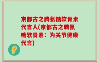 京都古之腾氨糖软骨素代言人(京都古之腾氨糖软骨素：为关节健康代言)