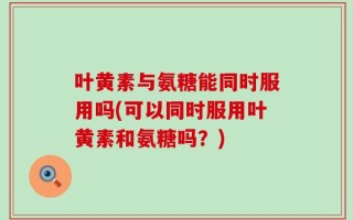 叶黄素与氨糖能同时服用吗(可以同时服用叶黄素和氨糖吗？)