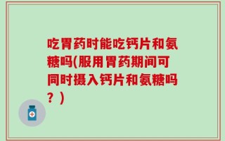 吃胃药时能吃钙片和氨糖吗(服用胃药期间可同时摄入钙片和氨糖吗？)