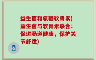 益生菌和氨糖软骨素(益生菌与软骨素联合：促进肠道健康，保护关节舒适)