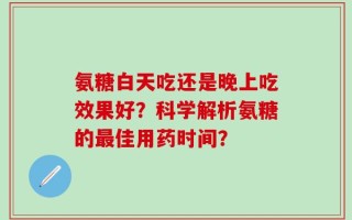 氨糖白天吃还是晚上吃效果好？科学解析氨糖的最佳用药时间？