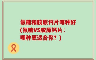 氨糖和胶原钙片哪种好(氨糖VS胶原钙片：哪种更适合你？)
