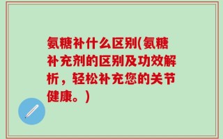 氨糖补什么区别(氨糖补充剂的区别及功效解析，轻松补充您的关节健康。)