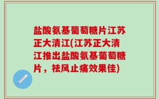 盐酸氨基葡萄糖片江苏正大清江(江苏正大清江推出盐酸氨基葡萄糖片，祛风止痛效果佳)