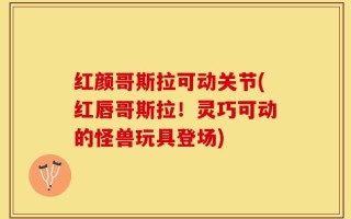 红颜哥斯拉可动关节(红唇哥斯拉！灵巧可动的怪兽玩具登场)