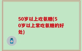 50岁以上吃氨糖(50岁以上常吃氨糖的好处)