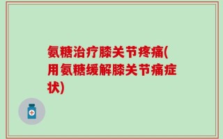 氨糖治疗膝关节疼痛(用氨糖缓解膝关节痛症状)