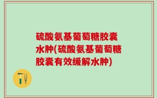 硫酸氨基葡萄糖胶囊 水肿(硫酸氨基葡萄糖胶囊有效缓解水肿)