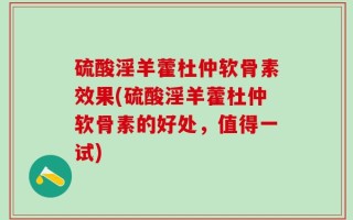硫酸淫羊藿杜仲软骨素效果(硫酸淫羊藿杜仲软骨素的好处，值得一试)