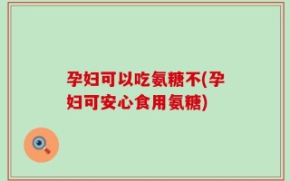 孕妇可以吃氨糖不(孕妇可安心食用氨糖)