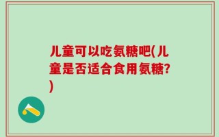儿童可以吃氨糖吧(儿童是否适合食用氨糖？)