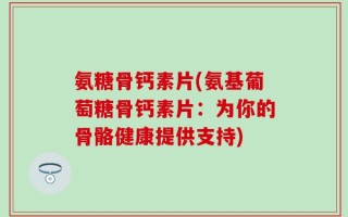 氨糖骨钙素片(氨基葡萄糖骨钙素片：为你的骨骼健康提供支持)