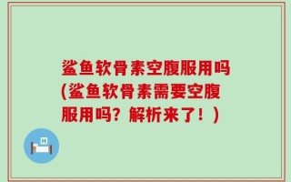 鲨鱼软骨素空腹服用吗(鲨鱼软骨素需要空腹服用吗？解析来了！)