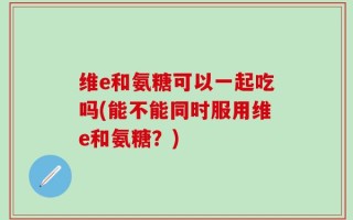 维e和氨糖可以一起吃吗(能不能同时服用维e和氨糖？)