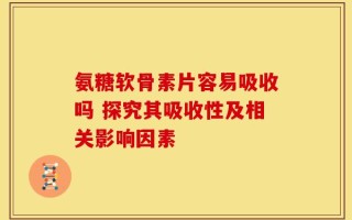氨糖软骨素片容易吸收吗 探究其吸收性及相关影响因素
