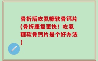 骨折后吃氨糖软骨钙片(骨折康复更快！吃氨糖软骨钙片是个好办法)