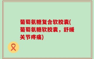 葡萄氨糖复合软胶囊(葡萄氨糖软胶囊，舒缓关节疼痛)