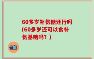 60多岁补氨糖还行吗(60多岁还可以食补氨基糖吗？)